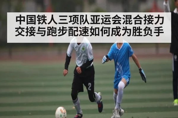 中国铁人三项队亚运会混合接力交接与跑步配速如何成为胜负手（Kaiyun Esports）