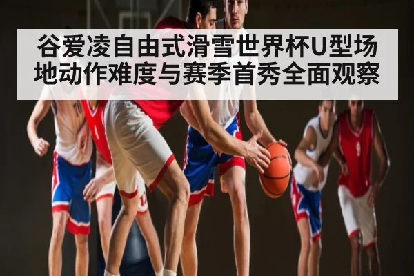 谷爱凌自由式滑雪世界杯U型场地动作难度与赛季首秀全面观察（Kaiyun Esports）